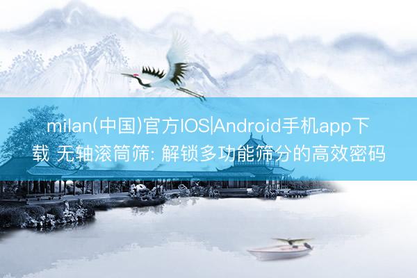 milan(中国)官方IOS|Android手机app下载 无轴滚筒筛: 解锁多功能筛分的高效密码
