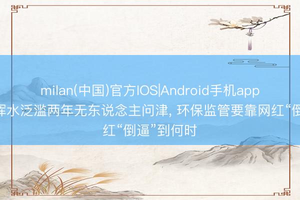 milan(中国)官方IOS|Android手机app下载 玄色浑水泛滥两年无东说念主问津， 环保监管要靠网红“倒逼”到何时