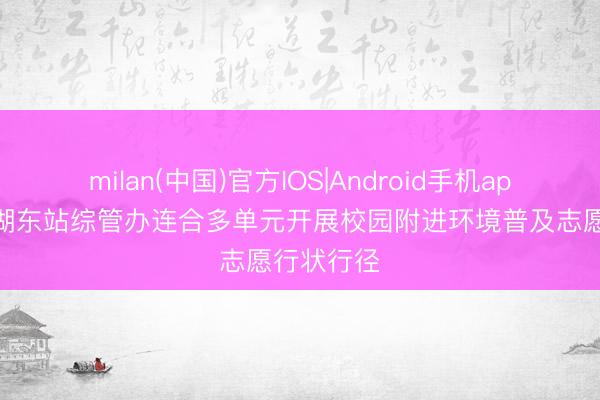 milan(中国)官方IOS|Android手机app下载 巢湖东站综管办连合多单元开展校园附进环境普及志愿行状行径