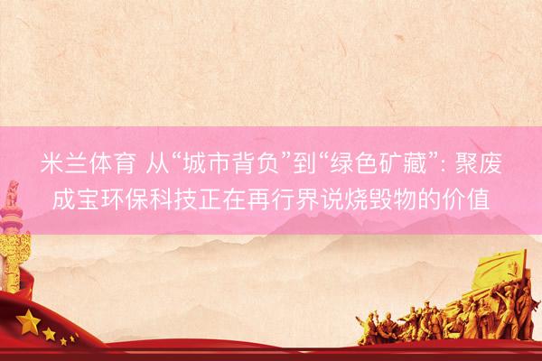 米兰体育 从“城市背负”到“绿色矿藏”: 聚废成宝环保科技正在再行界说烧毁物的价值