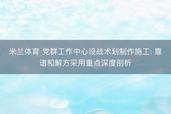 米兰体育 党群工作中心设战术划制作施工: 靠谱和解方采用重点深度剖析