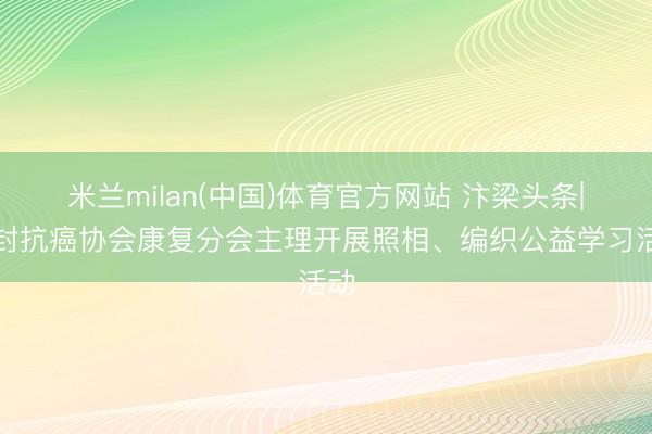 米兰milan(中国)体育官方网站 汴梁头条|开封抗癌协会康复分会主理开展照相、编织公益学习活动