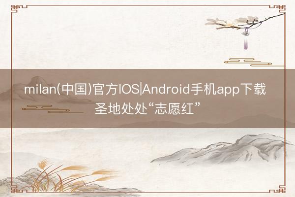 milan(中国)官方IOS|Android手机app下载 圣地处处“志愿红”