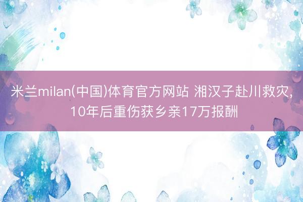 米兰milan(中国)体育官方网站 湘汉子赴川救灾， 10年后重伤获乡亲17万报酬