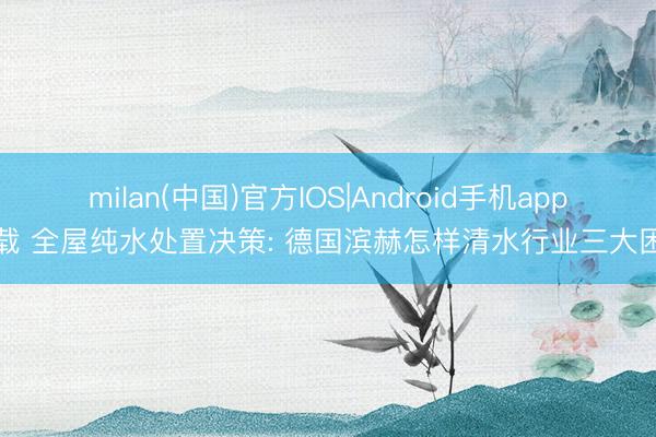 milan(中国)官方IOS|Android手机app下载 全屋纯水处置决策: 德国滨赫怎样清水行业三大困局