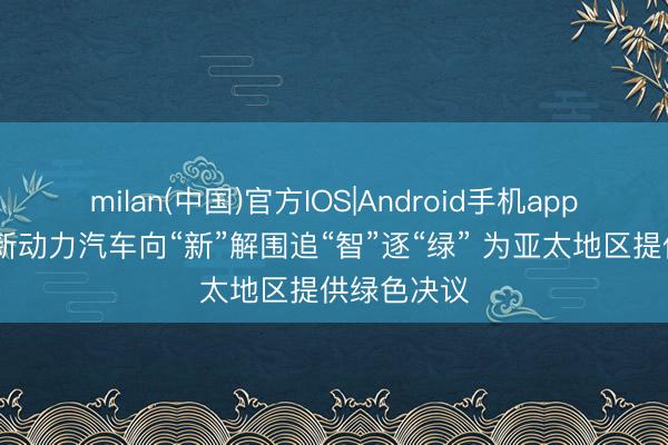milan(中国)官方IOS|Android手机app下载 中国新动力汽车向“新”解围追“智”逐“绿” 为亚太地区提供绿色决议