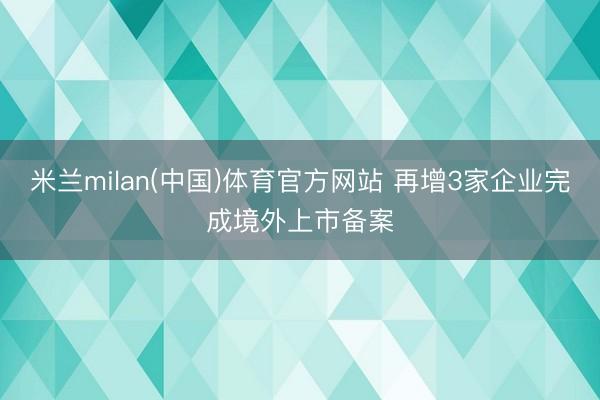 米兰milan(中国)体育官方网站 再增3家企业完成境外上市备案