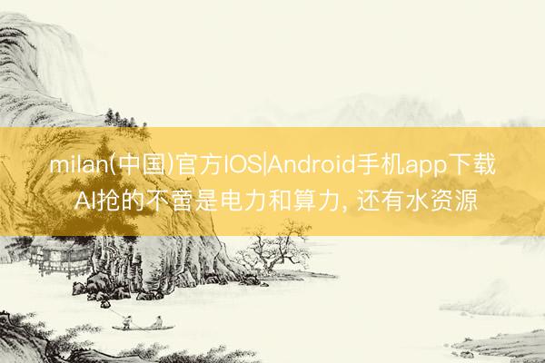 milan(中国)官方IOS|Android手机app下载 AI抢的不啻是电力和算力， 还有水资源