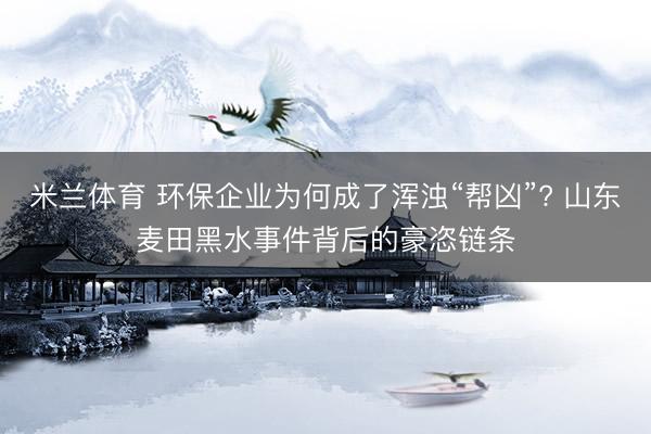 米兰体育 环保企业为何成了浑浊“帮凶”? 山东麦田黑水事件背后的豪恣链条