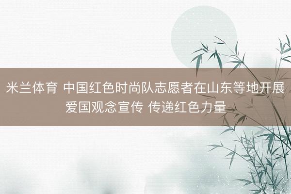 米兰体育 中国红色时尚队志愿者在山东等地开展爱国观念宣传 传递红色力量