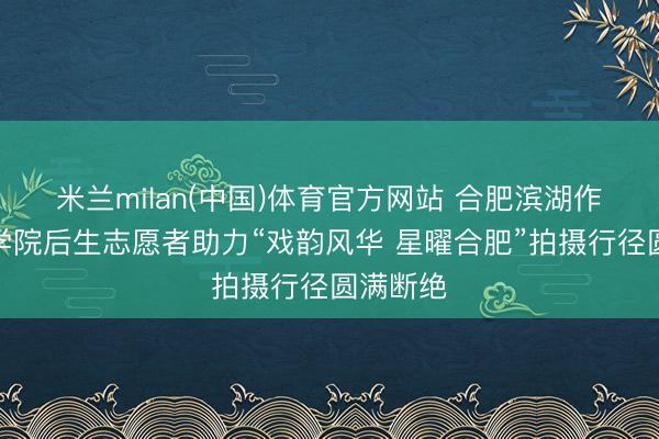 米兰milan(中国)体育官方网站 合肥滨湖作事期间学院后生志愿者助力“戏韵风华 星曜合肥”拍摄行径圆满断绝