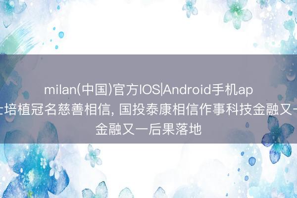 milan(中国)官方IOS|Android手机app下载 院士培植冠名慈善相信， 国投泰康相信作事科技金融又一后果落地