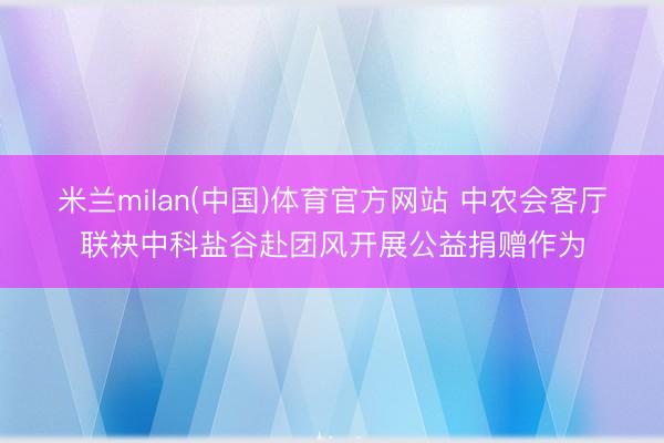 米兰milan(中国)体育官方网站 中农会客厅联袂中科盐谷赴团风开展公益捐赠作为