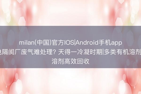 milan(中国)官方IOS|Android手机app下载 锂电隔阂厂废气难处理? 天得一冷凝时期|多类有机溶剂高效回收