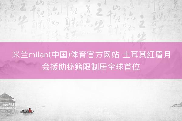米兰milan(中国)体育官方网站 土耳其红眉月会援助秘籍限制居全球首位
