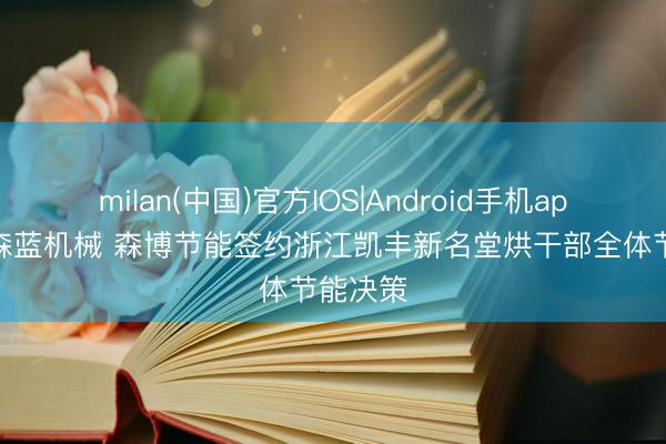 milan(中国)官方IOS|Android手机app下载 森蓝机械 森博节能签约浙江凯丰新名堂烘干部全体节能决策