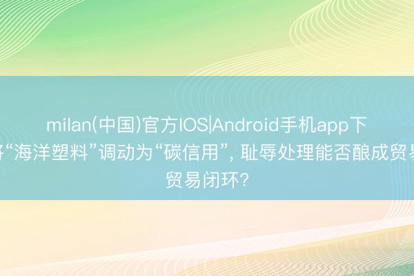 milan(中国)官方IOS|Android手机app下载 若将“海洋塑料”调动为“碳信用”， 耻辱处理能否酿成贸易闭环?