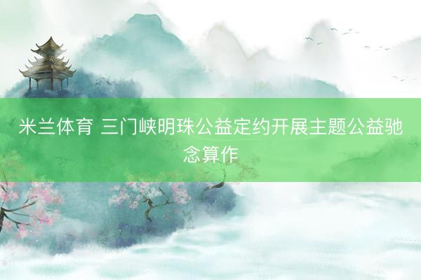 米兰体育 三门峡明珠公益定约开展主题公益驰念算作