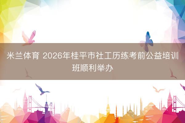 米兰体育 2026年桂平市社工历练考前公益培训班顺利举办