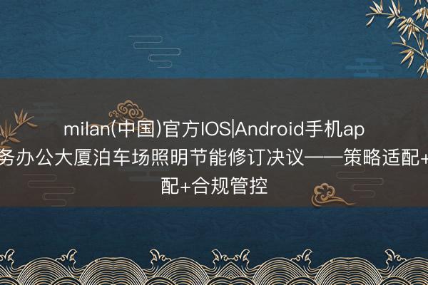 milan(中国)官方IOS|Android手机app下载 政务办公大厦泊车场照明节能修订决议——策略适配+合规管控