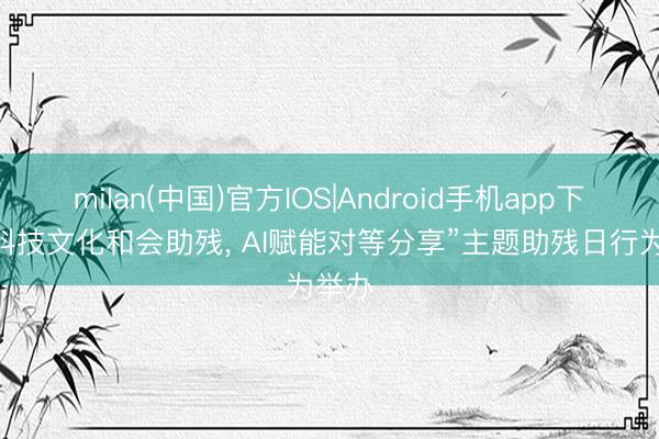 milan(中国)官方IOS|Android手机app下载 “科技文化和会助残， AI赋能对等分享”主题助残日行为举办