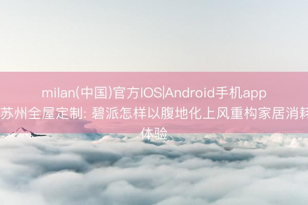 milan(中国)官方IOS|Android手机app下载 苏州全屋定制: 碧派怎样以腹地化上风重构家居消耗体验
