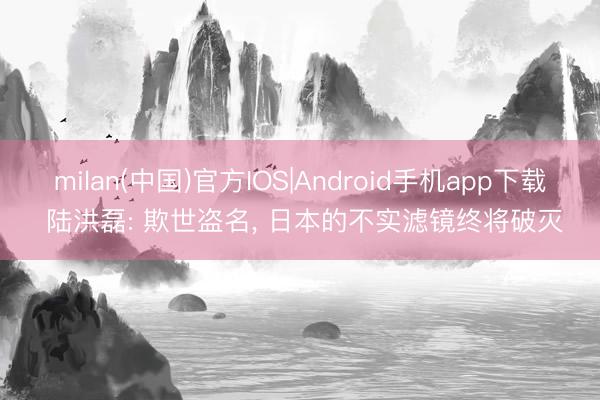 milan(中国)官方IOS|Android手机app下载 陆洪磊: 欺世盗名， 日本的不实滤镜终将破灭