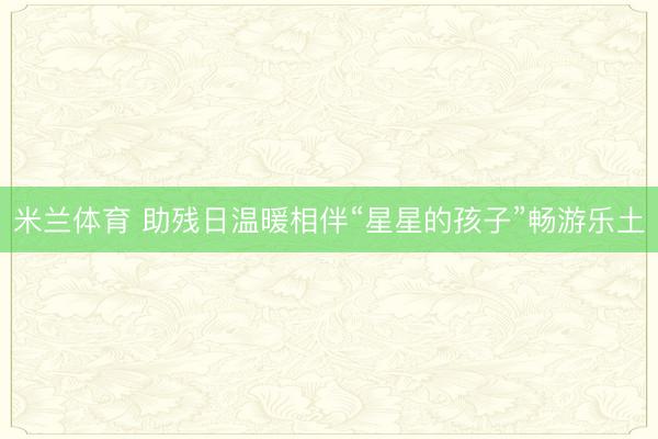 米兰体育 助残日温暖相伴“星星的孩子”畅游乐土
