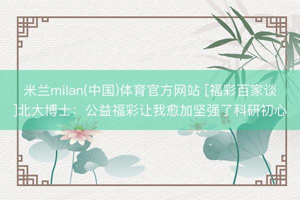 米兰milan(中国)体育官方网站 [福彩百家谈]北大博士：公益福彩让我愈加坚强了科研初心