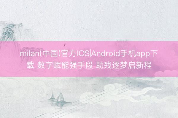 milan(中国)官方IOS|Android手机app下载 数字赋能强手段 助残逐梦启新程
