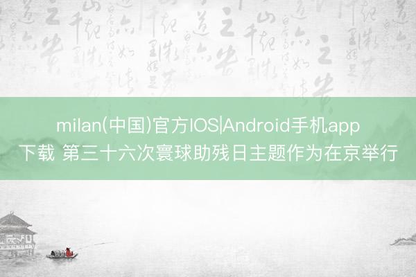 milan(中国)官方IOS|Android手机app下载 第三十六次寰球助残日主题作为在京举行