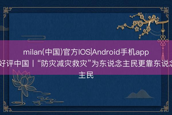 milan(中国)官方IOS|Android手机app下载 好评中国丨“防灾减灾救灾”为东说念主民更靠东说念主民