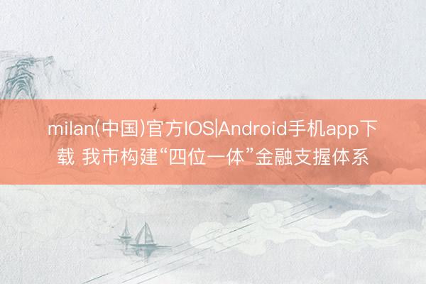 milan(中国)官方IOS|Android手机app下载 我市构建“四位一体”金融支握体系