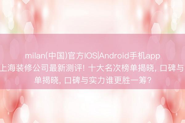 milan(中国)官方IOS|Android手机app下载 2026年5月上海装修公司最新测评! 十大名次榜单揭晓， 口碑与实力谁更胜一筹?