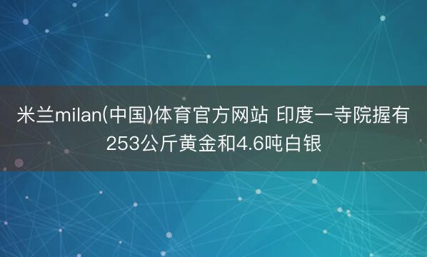 米兰milan(中国)体育官方网站 印度一寺院握有253公斤黄金和4.6吨白银