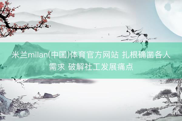 米兰milan(中国)体育官方网站 扎根确凿各人需求 破解社工发展痛点