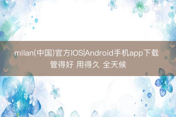 milan(中国)官方IOS|Android手机app下载 管得好 用得久 全天候