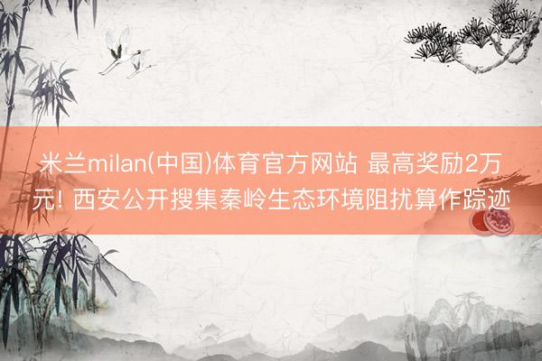 米兰milan(中国)体育官方网站 最高奖励2万元! 西安公开搜集秦岭生态环境阻扰算作踪迹