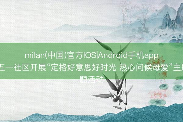 milan(中国)官方IOS|Android手机app下载 五一社区开展“定格好意思好时光 热心问候母爱”主题活动