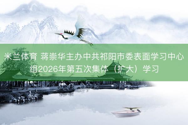 米兰体育 蒋崇华主办中共祁阳市委表面学习中心组2026年第五次集体（扩大）学习