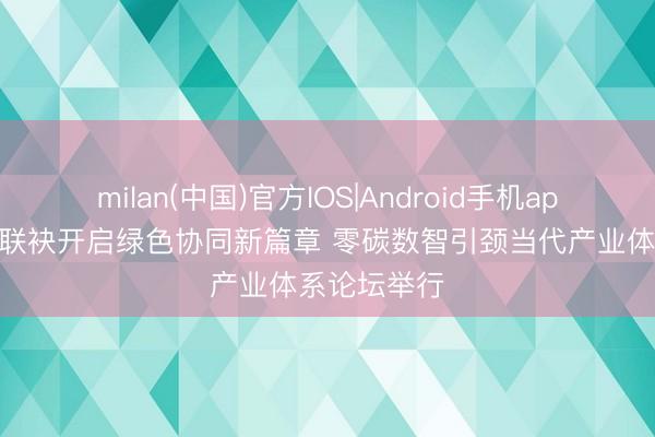 milan(中国)官方IOS|Android手机app下载 鲁沪联袂开启绿色协同新篇章 零碳数智引颈当代产业体系论坛举行