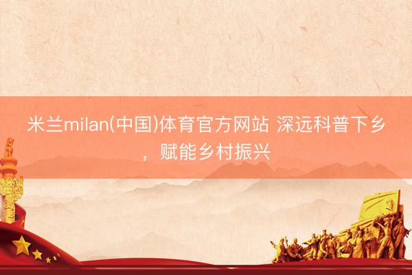 米兰milan(中国)体育官方网站 深远科普下乡，<a href=
