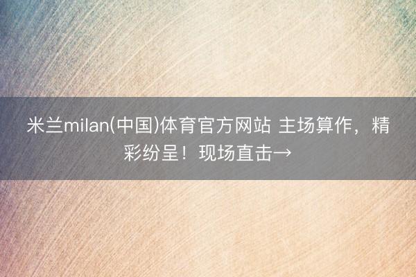 米兰milan(中国)体育官方网站 主场算作，精彩纷呈！现场直击→