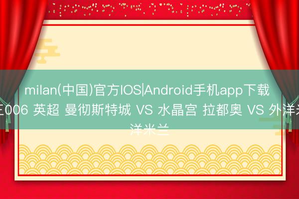 milan(中国)官方IOS|Android手机app下载 周三006 英超 曼彻斯特城 VS 水晶宫 拉都奥 VS 外洋米兰