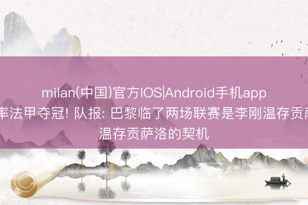 milan(中国)官方IOS|Android手机app下载 能够率法甲夺冠! 队报: 巴黎临了两场联赛是李刚温存贡萨洛的契机