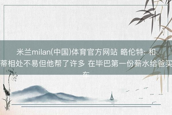 米兰milan(中国)体育官方网站 略伦特: 和孔蒂相处不易但他帮了许多 在毕巴第一份薪水给爸买车