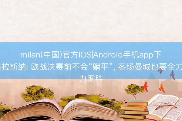 milan(中国)官方IOS|Android手机app下载 格拉斯纳: 欧战决赛前不会“躺平”， 客场曼城也要全力图胜