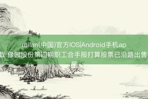 milan(中国)官方IOS|Android手机app下载 豫园股份第四期职工合手股打算股票已沿路出售收尾