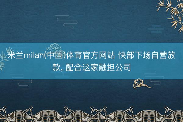 米兰milan(中国)体育官方网站 快部下场自营放款， 配合这家融担公司