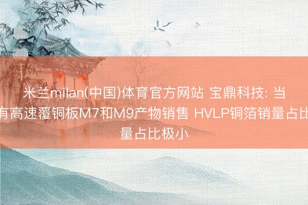 米兰milan(中国)体育官方网站 宝鼎科技: 当今未有高速覆铜板M7和M9产物销售 HVLP铜箔销量占比极小